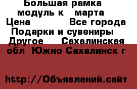 Большая рамка - модуль к 8 марта! › Цена ­ 1 700 - Все города Подарки и сувениры » Другое   . Сахалинская обл.,Южно-Сахалинск г.